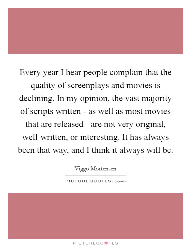Every year I hear people complain that the quality of screenplays and movies is declining. In my opinion, the vast majority of scripts written - as well as most movies that are released - are not very original, well-written, or interesting. It has always been that way, and I think it always will be Picture Quote #1