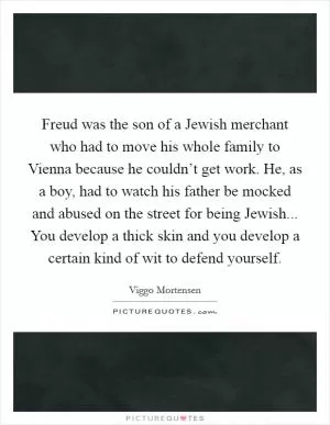 Freud was the son of a Jewish merchant who had to move his whole family to Vienna because he couldn’t get work. He, as a boy, had to watch his father be mocked and abused on the street for being Jewish... You develop a thick skin and you develop a certain kind of wit to defend yourself Picture Quote #1