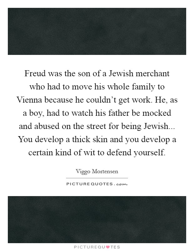 Freud was the son of a Jewish merchant who had to move his whole family to Vienna because he couldn't get work. He, as a boy, had to watch his father be mocked and abused on the street for being Jewish... You develop a thick skin and you develop a certain kind of wit to defend yourself Picture Quote #1