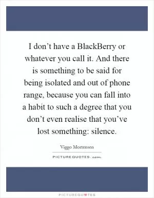 I don’t have a BlackBerry or whatever you call it. And there is something to be said for being isolated and out of phone range, because you can fall into a habit to such a degree that you don’t even realise that you’ve lost something: silence Picture Quote #1