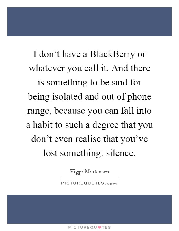 I don't have a BlackBerry or whatever you call it. And there is something to be said for being isolated and out of phone range, because you can fall into a habit to such a degree that you don't even realise that you've lost something: silence Picture Quote #1