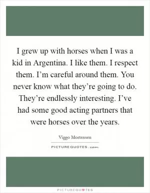 I grew up with horses when I was a kid in Argentina. I like them. I respect them. I’m careful around them. You never know what they’re going to do. They’re endlessly interesting. I’ve had some good acting partners that were horses over the years Picture Quote #1