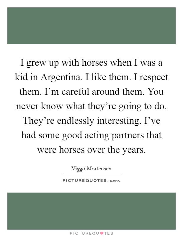 I grew up with horses when I was a kid in Argentina. I like them. I respect them. I'm careful around them. You never know what they're going to do. They're endlessly interesting. I've had some good acting partners that were horses over the years Picture Quote #1