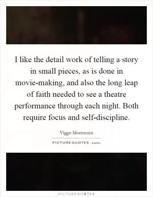 I like the detail work of telling a story in small pieces, as is done in movie-making, and also the long leap of faith needed to see a theatre performance through each night. Both require focus and self-discipline Picture Quote #1