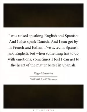 I was raised speaking English and Spanish. And I also speak Danish. And I can get by in French and Italian. I’ve acted in Spanish and English, but when something has to do with emotions, sometimes I feel I can get to the heart of the matter better in Spanish Picture Quote #1