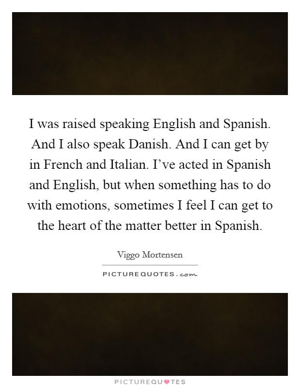 I was raised speaking English and Spanish. And I also speak Danish. And I can get by in French and Italian. I've acted in Spanish and English, but when something has to do with emotions, sometimes I feel I can get to the heart of the matter better in Spanish Picture Quote #1