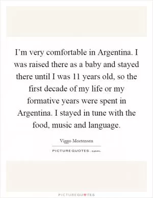 I’m very comfortable in Argentina. I was raised there as a baby and stayed there until I was 11 years old, so the first decade of my life or my formative years were spent in Argentina. I stayed in tune with the food, music and language Picture Quote #1