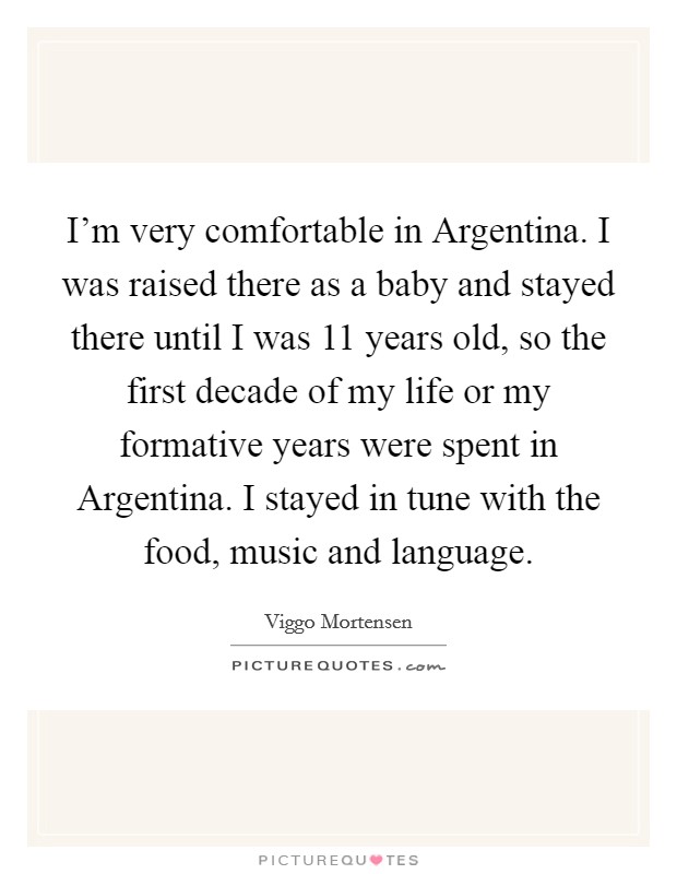 I'm very comfortable in Argentina. I was raised there as a baby and stayed there until I was 11 years old, so the first decade of my life or my formative years were spent in Argentina. I stayed in tune with the food, music and language Picture Quote #1