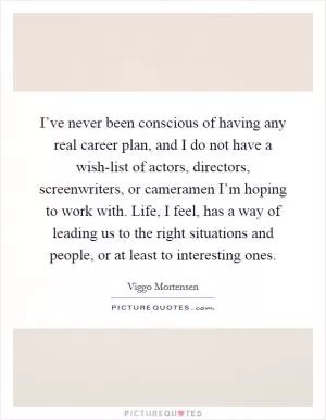 I’ve never been conscious of having any real career plan, and I do not have a wish-list of actors, directors, screenwriters, or cameramen I’m hoping to work with. Life, I feel, has a way of leading us to the right situations and people, or at least to interesting ones Picture Quote #1
