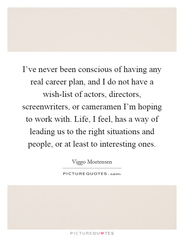 I've never been conscious of having any real career plan, and I do not have a wish-list of actors, directors, screenwriters, or cameramen I'm hoping to work with. Life, I feel, has a way of leading us to the right situations and people, or at least to interesting ones Picture Quote #1