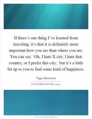 If there’s one thing I’ve learned from traveling, it’s that it is definitely more important how you are than where you are. You can say, ‘Oh, I hate X city, I hate that country, or I prefer this city,’ but it’s a little bit up to you to find some kind of happiness Picture Quote #1