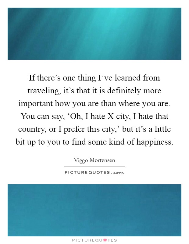 If there's one thing I've learned from traveling, it's that it is definitely more important how you are than where you are. You can say, ‘Oh, I hate X city, I hate that country, or I prefer this city,' but it's a little bit up to you to find some kind of happiness Picture Quote #1