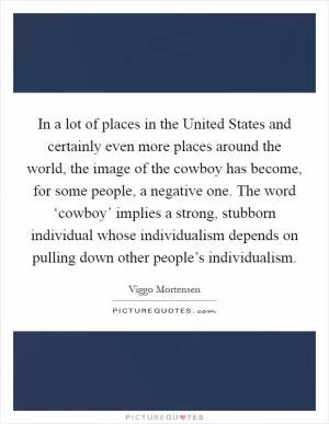 In a lot of places in the United States and certainly even more places around the world, the image of the cowboy has become, for some people, a negative one. The word ‘cowboy’ implies a strong, stubborn individual whose individualism depends on pulling down other people’s individualism Picture Quote #1