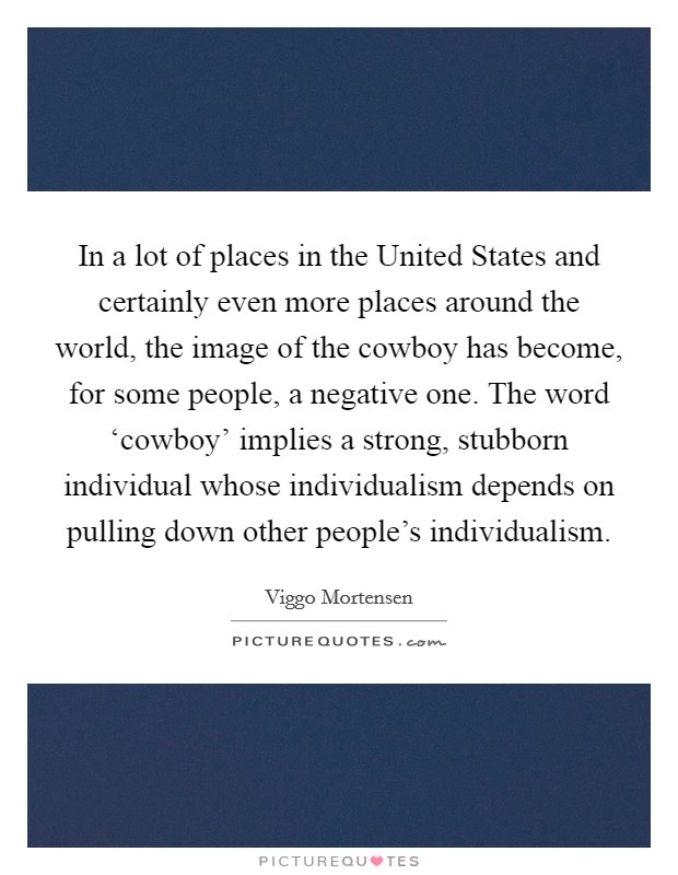 In a lot of places in the United States and certainly even more places around the world, the image of the cowboy has become, for some people, a negative one. The word ‘cowboy' implies a strong, stubborn individual whose individualism depends on pulling down other people's individualism Picture Quote #1