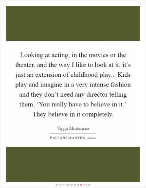 Looking at acting, in the movies or the theater, and the way I like to look at it, it’s just an extension of childhood play... Kids play and imagine in a very intense fashion and they don’t need any director telling them, ‘You really have to believe in it.’ They believe in it completely Picture Quote #1