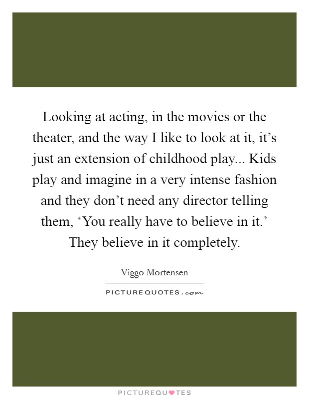 Looking at acting, in the movies or the theater, and the way I like to look at it, it's just an extension of childhood play... Kids play and imagine in a very intense fashion and they don't need any director telling them, ‘You really have to believe in it.' They believe in it completely Picture Quote #1