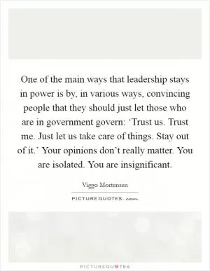 One of the main ways that leadership stays in power is by, in various ways, convincing people that they should just let those who are in government govern: ‘Trust us. Trust me. Just let us take care of things. Stay out of it.’ Your opinions don’t really matter. You are isolated. You are insignificant Picture Quote #1