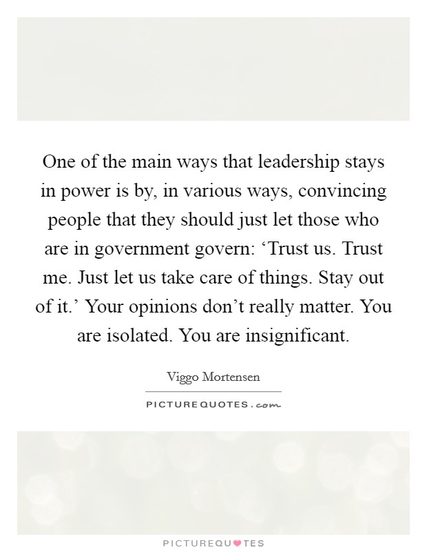 One of the main ways that leadership stays in power is by, in various ways, convincing people that they should just let those who are in government govern: ‘Trust us. Trust me. Just let us take care of things. Stay out of it.' Your opinions don't really matter. You are isolated. You are insignificant Picture Quote #1