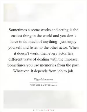 Sometimes a scene works and acting is the easiest thing in the world and you don’t have to do much of anything - just enjoy yourself and listen to the other actor. When it doesn’t work, then every actor has different ways of dealing with the impasse. Sometimes you use memories from the past. Whatever. It depends from job to job Picture Quote #1
