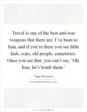 Travel is one of the best anti-war weapons that there are. I’ve been to Iran, and if you’re there you see little kids, cops, old people, cemeteries. Once you see that, you can’t say, ‘Oh, Iran, let’s bomb them.’ Picture Quote #1
