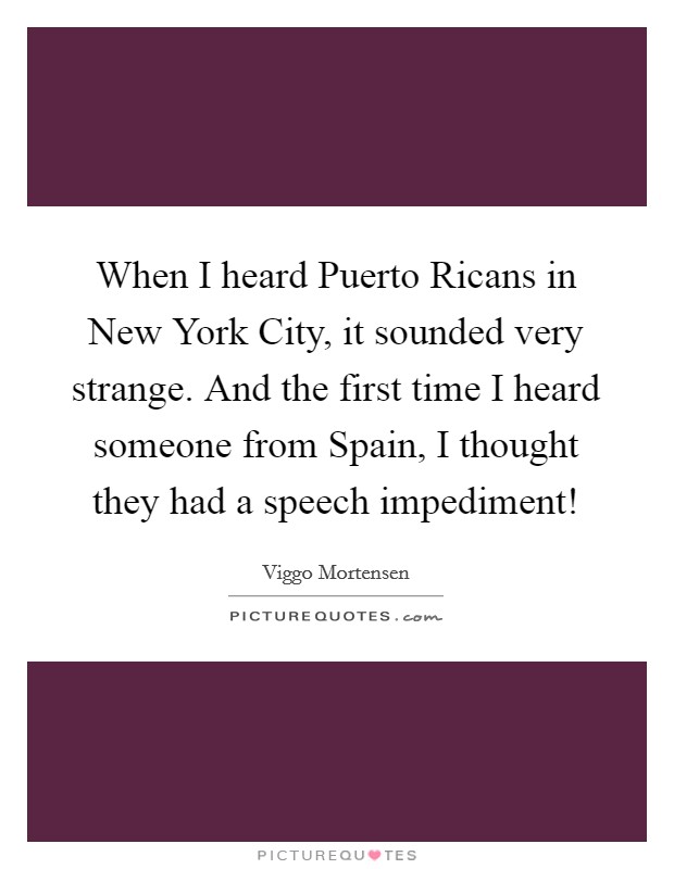 When I heard Puerto Ricans in New York City, it sounded very strange. And the first time I heard someone from Spain, I thought they had a speech impediment! Picture Quote #1