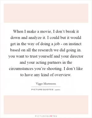 When I make a movie, I don’t break it down and analyze it. I could but it would get in the way of doing a job - on instinct based on all the research we did going in. you want to trust yourself and your director and your acting partners in the circumstances you’re shooting. I don’t like to have any kind of overview Picture Quote #1