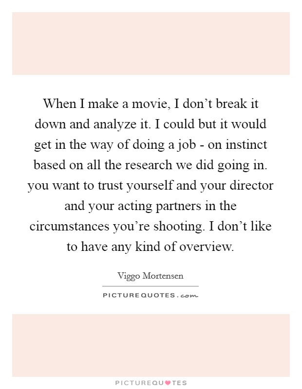When I make a movie, I don't break it down and analyze it. I could but it would get in the way of doing a job - on instinct based on all the research we did going in. you want to trust yourself and your director and your acting partners in the circumstances you're shooting. I don't like to have any kind of overview Picture Quote #1
