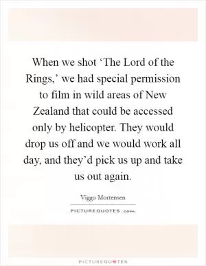When we shot ‘The Lord of the Rings,’ we had special permission to film in wild areas of New Zealand that could be accessed only by helicopter. They would drop us off and we would work all day, and they’d pick us up and take us out again Picture Quote #1