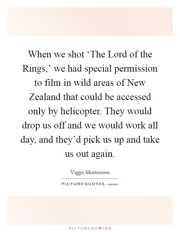 When we shot ‘The Lord of the Rings,' we had special permission to film in wild areas of New Zealand that could be accessed only by helicopter. They would drop us off and we would work all day, and they'd pick us up and take us out again Picture Quote #1
