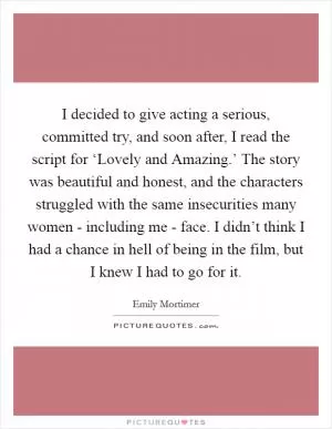 I decided to give acting a serious, committed try, and soon after, I read the script for ‘Lovely and Amazing.’ The story was beautiful and honest, and the characters struggled with the same insecurities many women - including me - face. I didn’t think I had a chance in hell of being in the film, but I knew I had to go for it Picture Quote #1