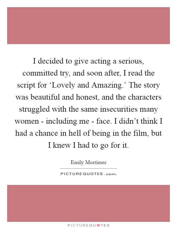 I decided to give acting a serious, committed try, and soon after, I read the script for ‘Lovely and Amazing.' The story was beautiful and honest, and the characters struggled with the same insecurities many women - including me - face. I didn't think I had a chance in hell of being in the film, but I knew I had to go for it Picture Quote #1