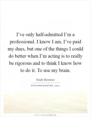 I’ve only half-admitted I’m a professional. I know I am, I’ve paid my dues, but one of the things I could do better when I’m acting is to really be rigorous and to think I know how to do it. To use my brain Picture Quote #1