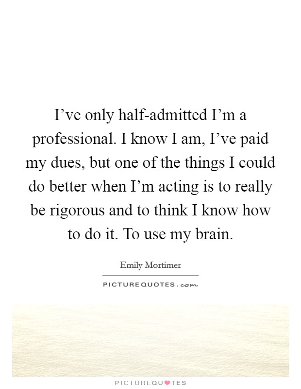 I've only half-admitted I'm a professional. I know I am, I've paid my dues, but one of the things I could do better when I'm acting is to really be rigorous and to think I know how to do it. To use my brain Picture Quote #1