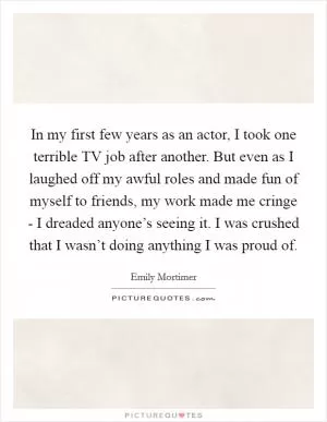 In my first few years as an actor, I took one terrible TV job after another. But even as I laughed off my awful roles and made fun of myself to friends, my work made me cringe - I dreaded anyone’s seeing it. I was crushed that I wasn’t doing anything I was proud of Picture Quote #1