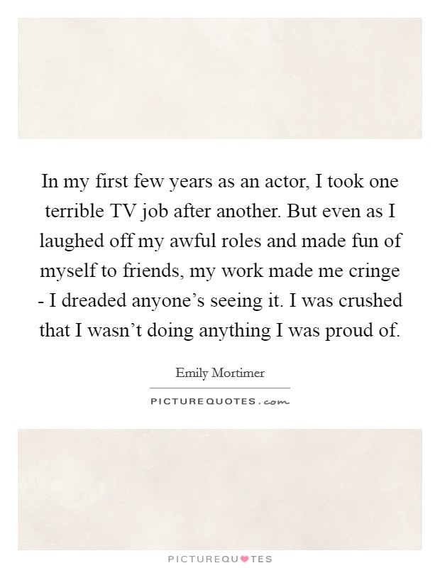 In my first few years as an actor, I took one terrible TV job after another. But even as I laughed off my awful roles and made fun of myself to friends, my work made me cringe - I dreaded anyone's seeing it. I was crushed that I wasn't doing anything I was proud of Picture Quote #1
