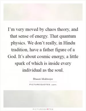 I’m very moved by chaos theory, and that sense of energy. That quantum physics. We don’t really, in Hindu tradition, have a father figure of a God. It’s about cosmic energy, a little spark of which is inside every individual as the soul Picture Quote #1