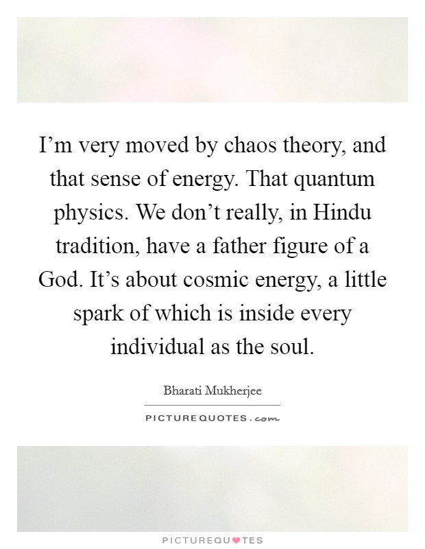 I'm very moved by chaos theory, and that sense of energy. That quantum physics. We don't really, in Hindu tradition, have a father figure of a God. It's about cosmic energy, a little spark of which is inside every individual as the soul Picture Quote #1