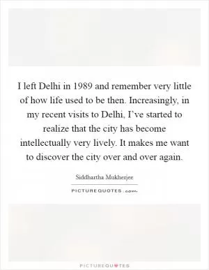 I left Delhi in 1989 and remember very little of how life used to be then. Increasingly, in my recent visits to Delhi, I’ve started to realize that the city has become intellectually very lively. It makes me want to discover the city over and over again Picture Quote #1