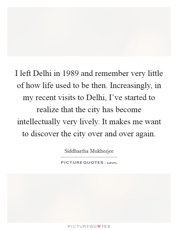 I left Delhi in 1989 and remember very little of how life used to be then. Increasingly, in my recent visits to Delhi, I've started to realize that the city has become intellectually very lively. It makes me want to discover the city over and over again Picture Quote #1