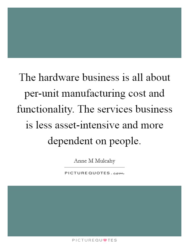 The hardware business is all about per-unit manufacturing cost and functionality. The services business is less asset-intensive and more dependent on people Picture Quote #1