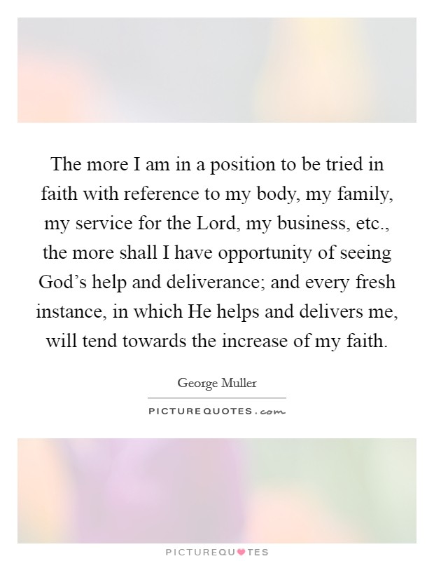 The more I am in a position to be tried in faith with reference to my body, my family, my service for the Lord, my business, etc., the more shall I have opportunity of seeing God's help and deliverance; and every fresh instance, in which He helps and delivers me, will tend towards the increase of my faith Picture Quote #1