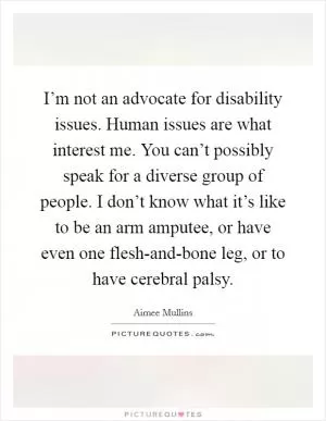 I’m not an advocate for disability issues. Human issues are what interest me. You can’t possibly speak for a diverse group of people. I don’t know what it’s like to be an arm amputee, or have even one flesh-and-bone leg, or to have cerebral palsy Picture Quote #1