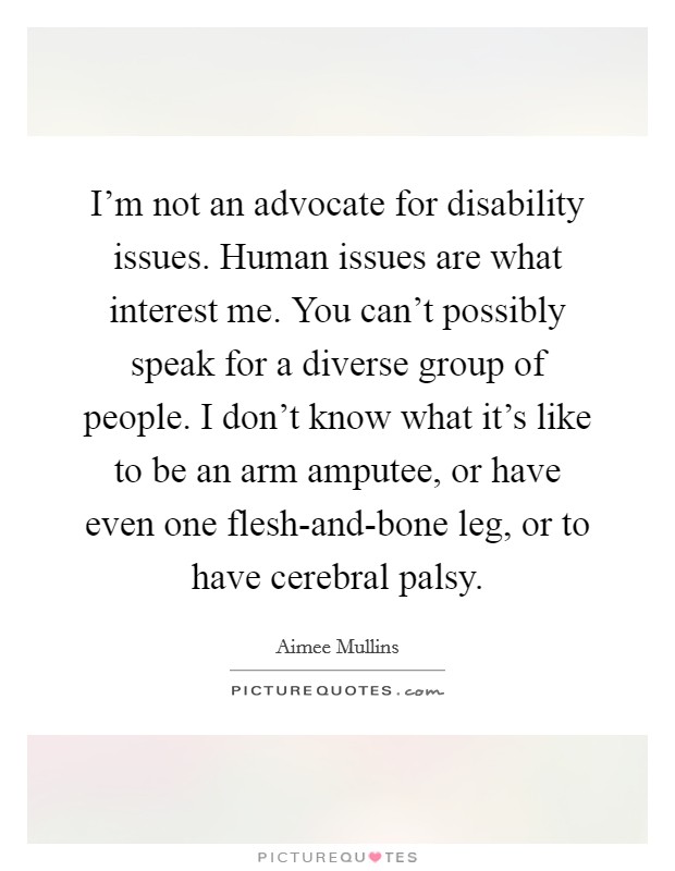I'm not an advocate for disability issues. Human issues are what interest me. You can't possibly speak for a diverse group of people. I don't know what it's like to be an arm amputee, or have even one flesh-and-bone leg, or to have cerebral palsy Picture Quote #1