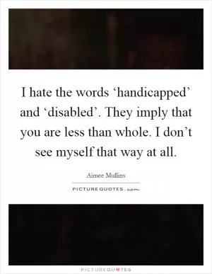 I hate the words ‘handicapped’ and ‘disabled’. They imply that you are less than whole. I don’t see myself that way at all Picture Quote #1