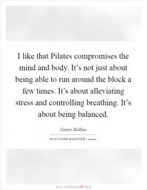 I like that Pilates compromises the mind and body. It’s not just about being able to run around the block a few times. It’s about alleviating stress and controlling breathing. It’s about being balanced Picture Quote #1