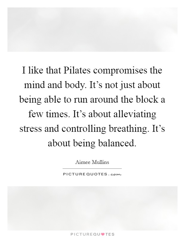 I like that Pilates compromises the mind and body. It's not just about being able to run around the block a few times. It's about alleviating stress and controlling breathing. It's about being balanced Picture Quote #1