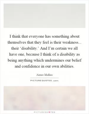 I think that everyone has something about themselves that they feel is their weakness... their ‘disability.’ And I’m certain we all have one, because I think of a disability as being anything which undermines our belief and confidence in our own abilities Picture Quote #1