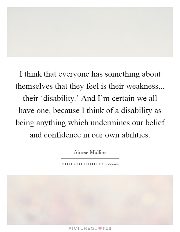 I think that everyone has something about themselves that they feel is their weakness... their ‘disability.' And I'm certain we all have one, because I think of a disability as being anything which undermines our belief and confidence in our own abilities Picture Quote #1