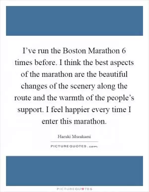 I’ve run the Boston Marathon 6 times before. I think the best aspects of the marathon are the beautiful changes of the scenery along the route and the warmth of the people’s support. I feel happier every time I enter this marathon Picture Quote #1