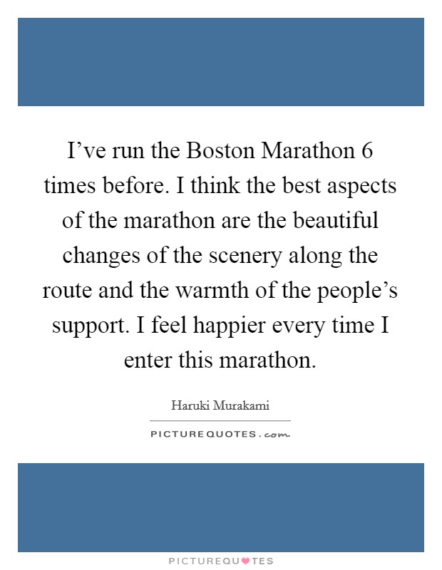 I've run the Boston Marathon 6 times before. I think the best aspects of the marathon are the beautiful changes of the scenery along the route and the warmth of the people's support. I feel happier every time I enter this marathon Picture Quote #1